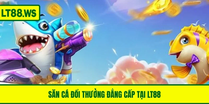 Săn cá đổi thưởng đẳng cấp tại LT88